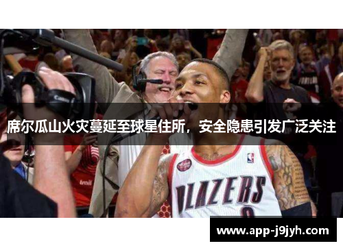 席尔瓜山火灾蔓延至球星住所，安全隐患引发广泛关注