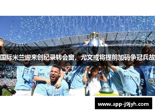 国际米兰迎来创纪录转会窗，尤文或将提前加码争冠兵故